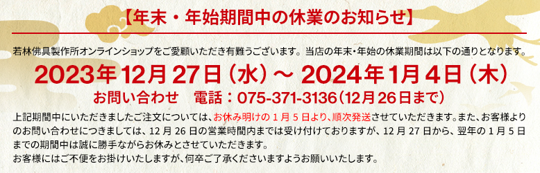 年末年始期間中の休業のお知らせ。2023年12月27日(水)~2024年1月4日(木)この期間中にいただきましたご注文については、お休み明けの1月5日より、順次発送させていただきます。お客様にはご不便をお掛けいたしますが、何卒ご了承くださいますようお願いいたします。