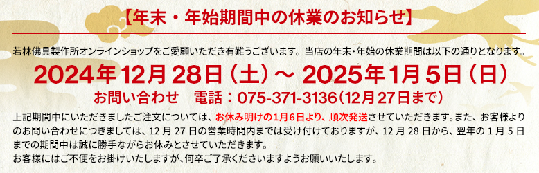 年末年始期間中の休業のお知らせ。2024年12月28日（土）～2025年1月5日（日）この期間中にいただきましたご注文については、お休み明けの1月6日（月）より、順次発送させていただきます。お客様にはご不便をお掛けいたしますが、何卒ご了承くださいますようお願いいたします。