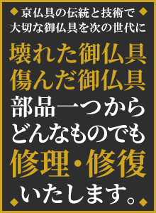 壊れた御仏具、傷んだ御仏具、宮殿・須弥壇から部品一つまで、どんなものでも修理・修復いたします。京仏具の伝統と技術で大切な御仏具を次の世代に。