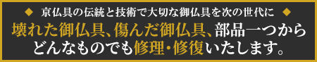 壊れた御仏具、傷んだ御仏具、宮殿・須弥壇から部品一つまで、どんなものでも修理・修復いたします。京仏具の伝統と技術で大切な御仏具を次の世代に。